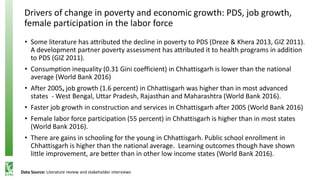 Drivers of change in poverty and economic growth: PDS, job growth,
female participation in the labor force
• Some literature has attributed the decline in poverty to PDS (Dreze & Khera 2013, GIZ 2011).
A development partner poverty assessment has attributed it to health programs in addition
to PDS (GIZ 2011).
• Consumption inequality (0.31 Gini coefficient) in Chhattisgarh is lower than the national
average (World Bank 2016)
• After 2005, job growth (1.6 percent) in Chhattisgarh was higher than in most advanced
states - West Bengal, Uttar Pradesh, Rajasthan and Maharashtra (World Bank 2016).
• Faster job growth in construction and services in Chhattisgarh after 2005 (World Bank 2016)
• Female labor force participation (55 percent) in Chhattisgarh is higher than in most states
(World Bank 2016).
• There are gains in schooling for the young in Chhattisgarh. Public school enrollment in
Chhattisgarh is higher than the national average. Learning outcomes though have shown
little improvement, are better than in other low income states (World Bank 2016).
Data Source: Literature review and stakeholder interviews
 