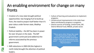 An enabling environment for change on many
fronts
• Creation of a new state brought political
opportunities: low hanging fruit to build up
from, the need to project itself better than it’s
poor status under former state, Madhya
Pradesh.
• Political stability – the BJP has been in power
for over 10 years in the state. The BJP
government continued (and added to) the
reforms associated by the previous
government.
• IMR reductions in 2003-04 (the highest in
north India) brought the attention of political
leaders.
• Culture of learning and evaluations to implement
programs.
• Infrastructural improvements in the state have
likely contributed to progress in programs.
• Diverse sources of funding: Untied funds, IAP,
District Mineral Fund, NREGA, private sector.
“There were other things like roads
and Anganwadi systems that
improved: Infact ASHAs work best
where these accompaniments also
work” - Academia and Civil Society
Representative
 