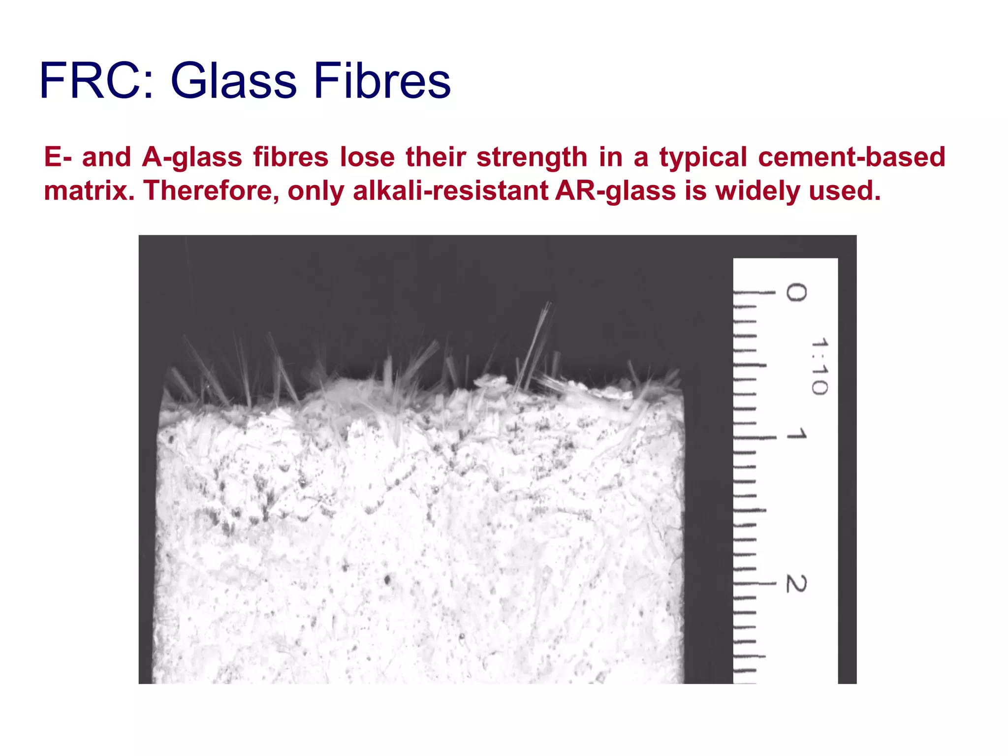 FRC: Glass Fibres
E- and A-glass fibres lose their strength in a typical cement-based
matrix. Therefore, only alkali-resistant AR-glass is widely used.
 