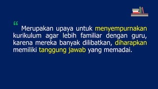 Merupakan upaya untuk menyempurnakan
kurikulum agar lebih familiar dengan guru,
karena mereka banyak dilibatkan, diharapkan
memiliki tanggung jawab yang memadai.
“
 