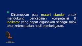 Dirumuskan pula materi standar untuk
mendukung pencapaian kompetensi &
indikator yang dapat digunakan sebagai tolok
ukur ketercapaian hasil pembelajaran.
“
 