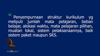 Penyempurnaan struktur kurikulum yg
meliputi jumlah mata pelajaran, beban
belajar, alokasi waktu, mata pelajaran pilihan,
muatan lokal, sistem pelaksanaannya, baik
sistem paket maupun SKS.
“
 