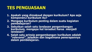 TES PENGUASAAN
1. Apakah yang dimaksud dengan kurikulum? Apa saja
komponen2 kurikulum itu?
2. Mengapa kurikulum penting dalam suatu kegiatan
pembelajaran?
3. Sebutkan salah satu landasan pengembangan
kurikulum, mengapa hal tersebut harus menjadi
landasan?
4. Salah satu prinsip pengembangan kurikulum adalah
”relevansi”, jelaskan dan bagaimana penerapannya
dalam pembelajaran.
 