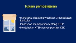 Tujuan pembelajaran
• mahasiswa dapat menyebutkan 3 pendekatan
kurikulum
• Mahasiswa memaparkan tentang KTSP
• Menjelaskan KTSP penyempurnaan KBK
 