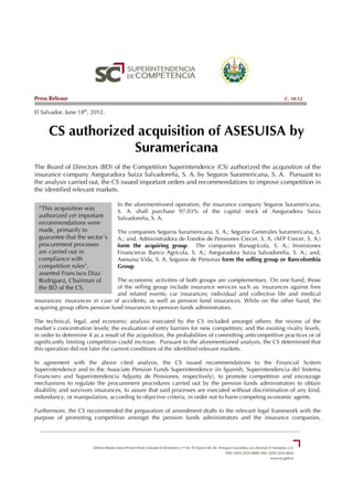 Press Release                                                                                           C. 18-12

El Salvador, June 18th, 2012.


      CS authorized acquisition of ASESUISA by
                   Suramericana
The Board of Directors (BD) of the Competition Superintendence (CS) authorized the acquisition of the
insurance company Aseguradora Suiza Salvadoreña, S. A. by Seguros Suramericana, S. A. Pursuant to
the analysis carried out, the CS issued important orders and recommendations to improve competition in
the identified relevant markets.

                                  In the aforementioned operation, the insurance company Seguros Suramericana,
 “This acquisition was            S. A. shall purchase 97.03% of the capital stock of Aseguradora Suiza
 authorized yet important         Salvadoreña, S. A.
 recommendations were
 made¸ primarily to               The companies Seguros Suramericana, S. A.; Seguros Generales Suramericana, S.
 guarantee that the sector´s      A.; and, Administradora de Fondos de Pensiones Crecer, S. A. (AFP Crecer, S. A.)
 procurement processes            form the acquiring group. The companies Banagrícola, S. A.; Inversiones
 are carried out in               Financieras Banco Agrícola, S. A.; Aseguradora Suiza Salvadoreña, S. A.; and,
 compliance with                  Asesuisa Vida, S. A. Seguros de Personas form the selling group or Bancolombia
 competition rules”,              Group.
 asserted Francisco Diaz
 Rodriguez, Chairman of          The economic activities of both groups are complementary. On one hand, those
 the BD of the CS.               of the selling group include insurance services such as: insurances against fires
                                 and related events; car insurances; individual and collective life and medical
insurances; insurances in case of accidents; as well as pension fund insurances. While on the other hand, the
acquiring group offers pension fund insurances to pension funds administrators.

The technical, legal, and economic analysis executed by the CS included amongst others: the review of the
market´s concentration levels; the evaluation of entry barriers for new competitors; and the existing rivalry levels,
in order to determine if as a result of the acquisition, the probabilities of committing anticompetitive practices or of
significantly limiting competition could increase. Pursuant to the aforementioned analysis, the CS determined that
this operation did not later the current conditions of the identified relevant markets.

In agreement with the above cited analysis, the CS issued recommendations to the Financial System
Superintendence and to the Associate Pension Funds Superintendence (in Spanish, Superintendencia del Sistema
Financiero and Superintendencia Adjunta de Pensiones, respectively), to promote competition and encourage
mechanisms to regulate the procurement procedures carried out by the pension funds administrators to obtain
disability and survivors insurances, to assure that said processes are executed without discrimination of any kind,
redundancy, or manipulation, according to objective criteria, in order not to harm competing economic agents.

Furthermore, the CS recommended the preparation of amendment drafts to the relevant legal framework with the
purpose of promoting competition amongst the pension funds administrators and the insurance companies,
 
