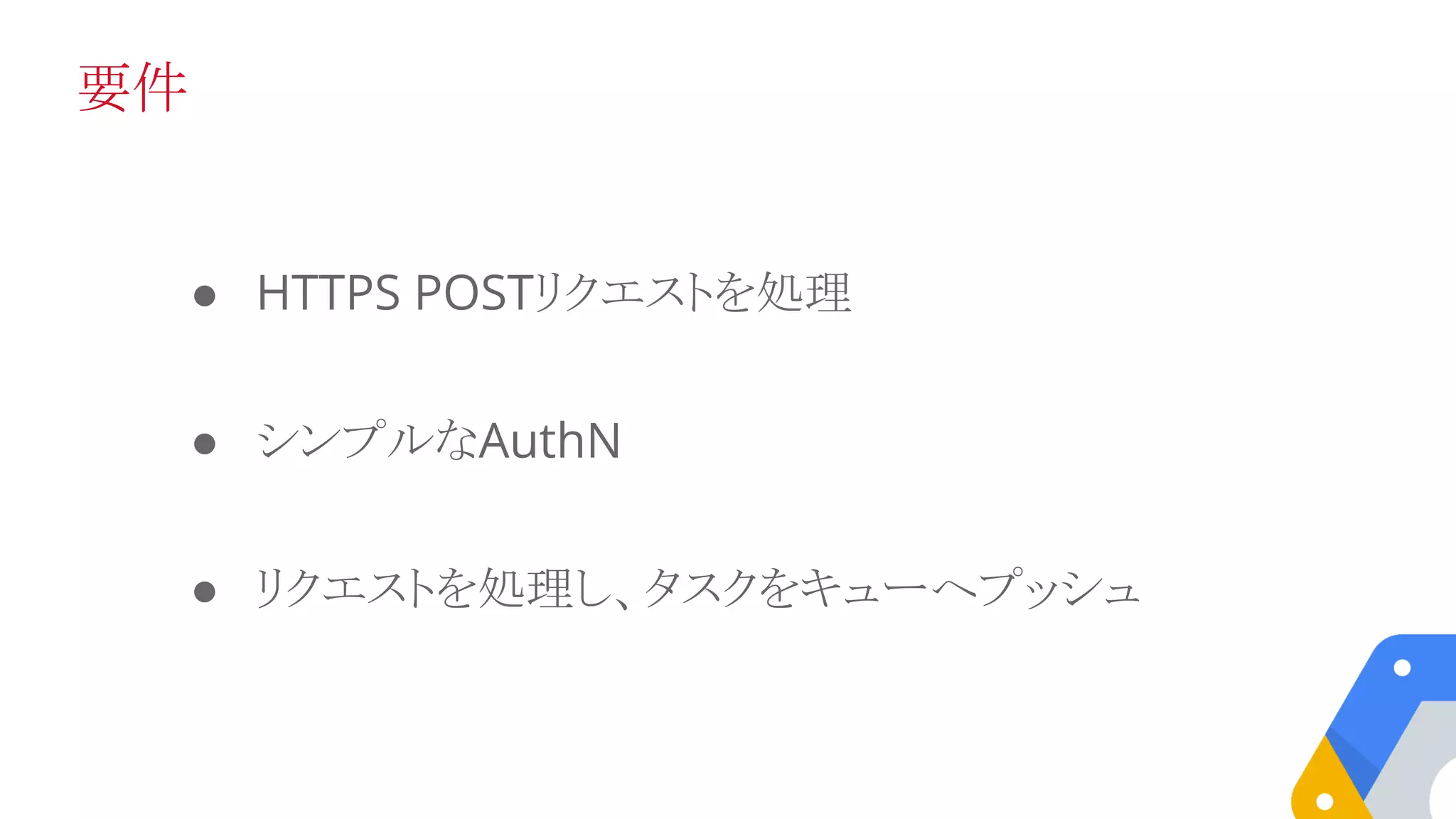 要件
● HTTPS POSTリクエストを処理
● シンプルなAuthN
● リクエストを処理し、タスクをキューへプッシュ
 