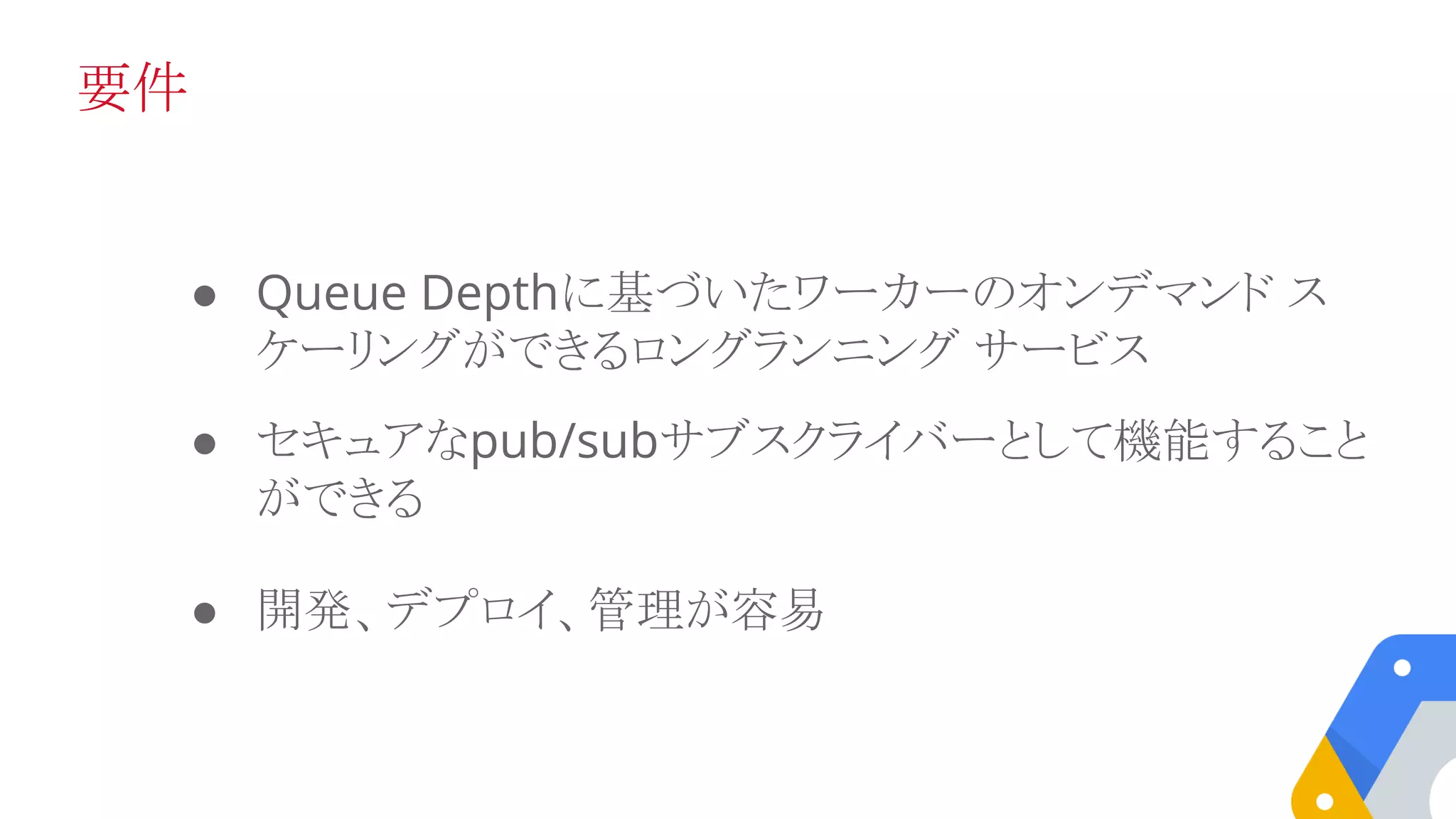 要件
● Queue Depthに基づいたワーカーのオンデマンド ス
ケーリングができるロングランニング サービス
● セキュアなpub/subサブスクライバーとして機能すること
ができる
● 開発、デプロイ、管理が容易
 