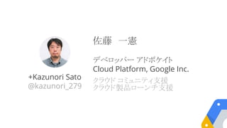 +Kazunori Sato
@kazunori_279
佐藤　一憲
デベロッパー アドボケイト
Cloud Platform, Google Inc.
クラウド コミュニティ支援
クラウド製品ローンチ支援
 