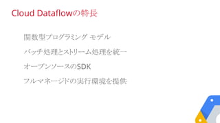 関数型プログラミング モデル
バッチ処理とストリーム処理を統一
オープンソースのSDK
フルマネージドの実行環境を提供
Cloud Dataflowの特長
 