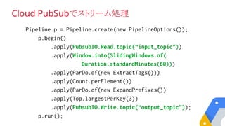 Cloud PubSubでストリーム処理
Pipeline p = Pipeline.create(new PipelineOptions());
p.begin()
.apply(PubsubIO.Read.topic(“input_topic”))
.apply(Window.into(SlidingWindows.of(
Duration.standardMinutes(60)))
.apply(ParDo.of(new ExtractTags()))
.apply(Count.perElement())
.apply(ParDo.of(new ExpandPrefixes())
.apply(Top.largestPerKey(3))
.apply(PubsubIO.Write.topic(“output_topic”));
p.run();
 