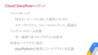 フルマネージド
何百というノードに対して運用コストゼロ
スケーラビリティ、フォールトトレランス、最適化
バッチ + ストリーム処理
単一論理で2つのパラダイムを統合
容易なパイプライン設計
Java/Pythonを使用してパイプラインを定義
Cloud Dataflowのメリット
 
