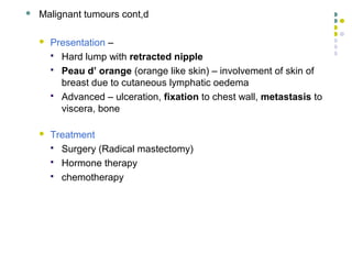 32
 Malignant tumours cont,d
 Presentation –
 Hard lump with retracted nipple
 Peau d’ orange (orange like skin) – involvement of skin of
breast due to cutaneous lymphatic oedema
 Advanced – ulceration, fixation to chest wall, metastasis to
viscera, bone
 Treatment
 Surgery (Radical mastectomy)
 Hormone therapy
 chemotherapy
 