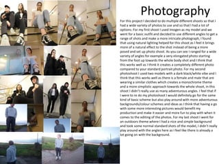 Photography
For this project I decided to do multiple different shoots so that I
had a wide variety of photos to use and so that I had a lot of
options. For my first shoot I used Imogen as my model and we
went for a basic outfit and decided to use different angles to get a
range of shots and make a more intricate photograph, I found
that using natural lighting helped for this shoot as I feel it brings
more of a natural effect to the shot instead of being a more
posed and set up photo shoot. As you can see I ranged for a wide
variety of angles for example a very elongated photo starting
from the foot up towards the whole body shot and I think that
this works well as I think it creates a completely different photo
compared to your standard portrait photo. For my second
photoshoot I used two models with a dark black/white vibe and I
think that this works well as there is a female and male that are
wearing a similar clothes which creates a monochrome theme
and a more simplistic approach towards the whole shoot, in this
shoot I didn’t really use as many adventurous angles. I feel that if
I were to re do my photoshoot I would definitely go for the same
kind of basic scheme but also play around with more adventurous
backgrounds/colour schemes and ideas as I think that having a go
with some more interesting pictures would benefit my
production and make it easier and more fun to play with when it
comes to the editing of the photos. For my last shoot I went for
an outdoors theme where I had a nice and simple background
and took some normal standard shots of the model, I didn’t really
play around with the angles here as I feel like there is already a
lot going on with the background.
 