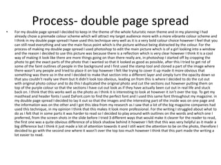 Process- double page spread
• For my double page spread I decided to keep in the theme of the whole futuristic neon theme and in my planning I had
already chose a premade colour scheme which will attract my target audience more with a more vibrante colour scheme and
I think in my double page spread I have used this technique very well as it is a very bold colour choice however I feel that you
can still read everything and see the main focus point which is the picture without being distracted by the colour. For the
process of making my double page spread I used photoshop to edit the main picture which is of a girl looking into a window
and the reason i decided to use this picture was because there is a reflection which is very clear however I think it is a cool
way of making it look like there are more things going on than there really are, in photoshop I started off by cropping the
photo to get the exact parts of the photo that I wanted so that it looked as good as possible, after this I tried to get rid of
some of the faint outlines of people in the background and I first used the stamp tool and cloned a part of the image where
there wasn’t any people and tried to place it on top however I felt like trying to cover it up made it more obvious that
something was there so in the end I decided to make that section into a different layer and simply turn the opacity down so
that you couldn’t really see them but It didn’t look too obvious, leading on from this is where I decided to do the cut out
with original photo colour and to do this I duplicated the original photo and cut the sections out however putting them on
top of the purple colour so that the sections I have cut out look as if they have actually been cut out in real life and stuck
back on. I think that this works well as the photo as I think it is interesting to look at however it isn’t over the top. To get my
masthead and header fonts I used DaFont.com to find the perfect font and I used this same font throughout my magazine. in
my double page spread I decided to lay it out so that the images and the interesting part of the inside was on one page and
the information was on the other and I got this idea from my research as I saw that a lot of the big magazine companies had
used this technique, in my opinion I think that this makes it look more professional. For the writing I struggled about what to
do as I felt that in some parts it was harder to read so I decided to play around with outlines on the words and which one I
preferred, from the screen shots in the slide before I tried 3 different ways that would make it clearer for the reader to read,
the first one was a quite obvious difference of a block shadow behind it however I felt that this was very helpful as it made a
big difference but I think it just made a lot of attention towards it and I still want the attention to be on the photo, therefore I
decided to go with the second one where it wasn’t over the top too much however I think that this part made the writing a
lot easier to read.
 