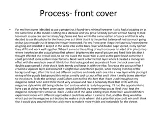 Process- front cover
• For my front cover I decided to use a photo that I found very minimal however it also had a lot going on at
the same time as the model is sitting on a staircase and you get a full body picture without having to look
too much so you can see her shoes/legs/arms and face within the same section of space and that is why I
decided to use this photo for the front cover as I think that it is the perfect balance of not too much going
on but just enough that it keeps the viewer interested. For my front cover I kept the futuristic/ neon theme
on going and decided to keep it in the same vibe as the back cover and double page spread, in my opinion
they all fit and work well together. When it came to the editing of my front cover I started of in photoshop
where I worked on the actual photo first where I brightened the overall picture and fixed little bits that I
thought effected the overall look, to do this I used the eraser tool as well as the paint brush some that I
could get rid of some certain imperfections. Next I went onto the first layer where I created a monogram
effect with the word noir overall I think that this looks good and separates it from the back cover and
double page spread, I think that it looks trendy and keeps in with the vibe. To create the cut out effect I
created a separate layer and coloured it a light blue undertoned purple, while moving it on top of the
background layer, after this I cut out different sections and made each one into a new layer while placing it
on top of the purple background this makes a really cool cut out effect and I think it really draws attention
to the picture. To do the writing I used DaFont.com to find this font that I have used throughout my
magazine called neon and I think that it very unusual and rare, I personally think that it fits with my
magazine style while still being able to read and see what is really happening. If I had the opportunity to
have a go at doing my front cover again I would definitely try more things out as I feel that I kept the
magazine concept very similar as I have used a lot of the same editing styles therefore I would definitely
experiment more with different approaches I could take when it came to that, another thing would be
what I put on the magazine as I decided to make a circle where I did a prize that you could win and I think
that I would play around with that a bit more to make it more visible and noticeable for the viewer.
 