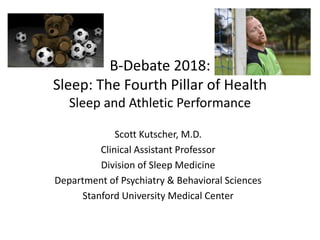 B-Debate 2018:
Sleep: The Fourth Pillar of Health
Sleep and Athletic Performance
Scott Kutscher, M.D.
Clinical Assistant Professor
Division of Sleep Medicine
Department of Psychiatry & Behavioral Sciences
Stanford University Medical Center
 