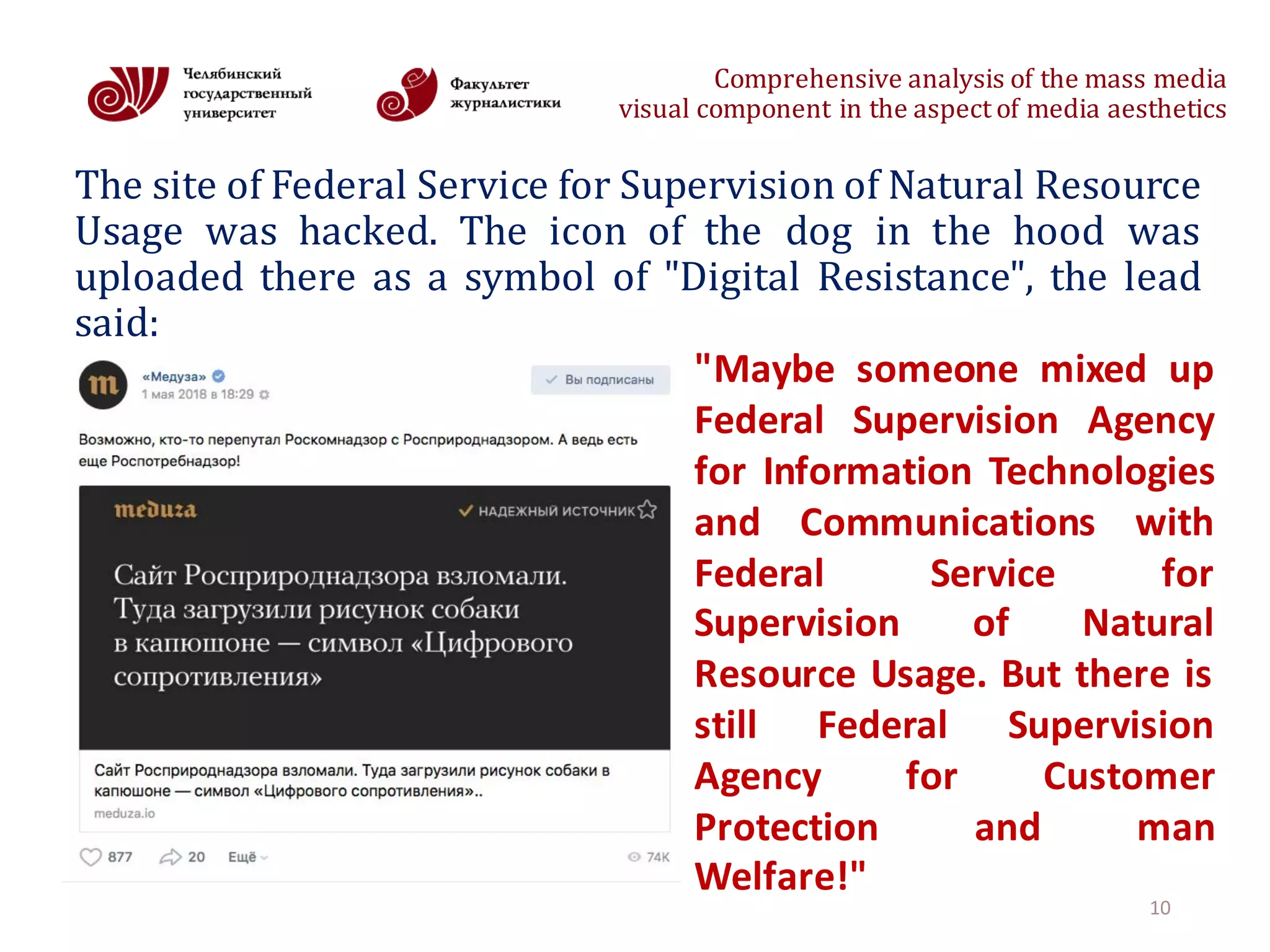 Comprehensive	analysis	of	the	mass	media
visual	component	in	the	aspect	of	media	aesthetics
The site of Federal Service for Supervision of Natural Resource
Usage was hacked. The icon of the dog in the hood was
uploaded there as a symbol of "Digital Resistance", the lead
said:
10
"Maybe someone mixed up
Federal Supervision Agency
for Information Technologies
and Communications with
Federal Service for
Supervision of Natural
Resource Usage. But there is
still Federal Supervision
Agency for Customer
Protection and man
Welfare!"
 