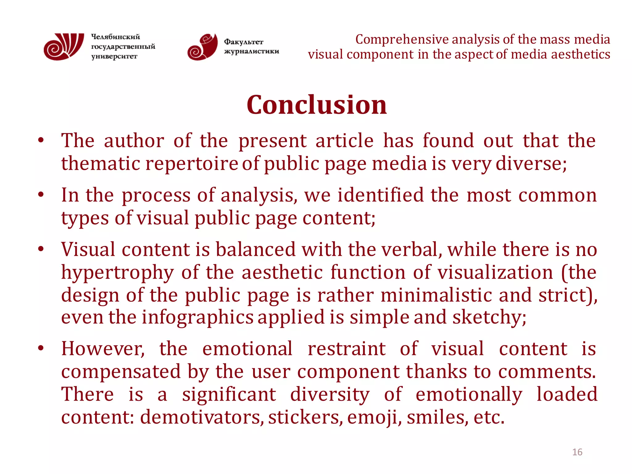 Comprehensive	analysis	of	the	mass	media
visual	component	in	the	aspect	of	media	aesthetics
Conclusion
• The author of the present article has found out that the
thematic repertoireof public page media is very diverse;
• In the process of analysis, we identified the most common
types of visual public page content;
• Visual content is balanced with the verbal, while there is no
hypertrophy of the aesthetic function of visualization (the
design of the public page is rather minimalistic and strict),
even the infographics applied is simple and sketchy;
• However, the emotional restraint of visual content is
compensated by the user component thanks to comments.
There is a significant diversity of emotionally loaded
content: demotivators, stickers, emoji, smiles, etc.
16
 