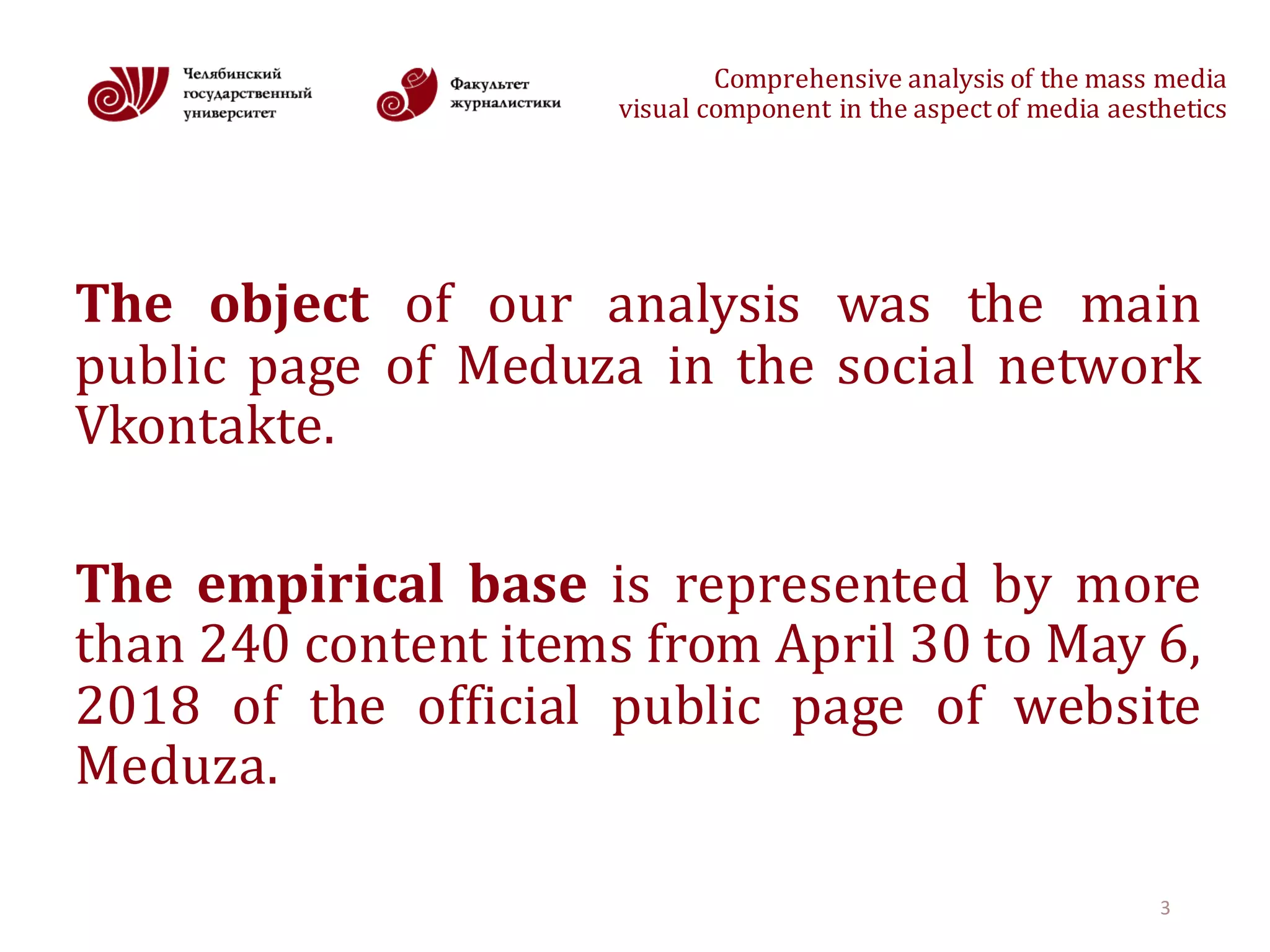 Comprehensive	analysis	of	the	mass	media
visual	component	in	the	aspect	of	media	aesthetics
The object of our analysis was the main
public page of Meduza in the social network
Vkontakte.
The empirical base is represented by more
than 240 content items from April 30 to May 6,
2018 of the official public page of website
Meduza.
3
 