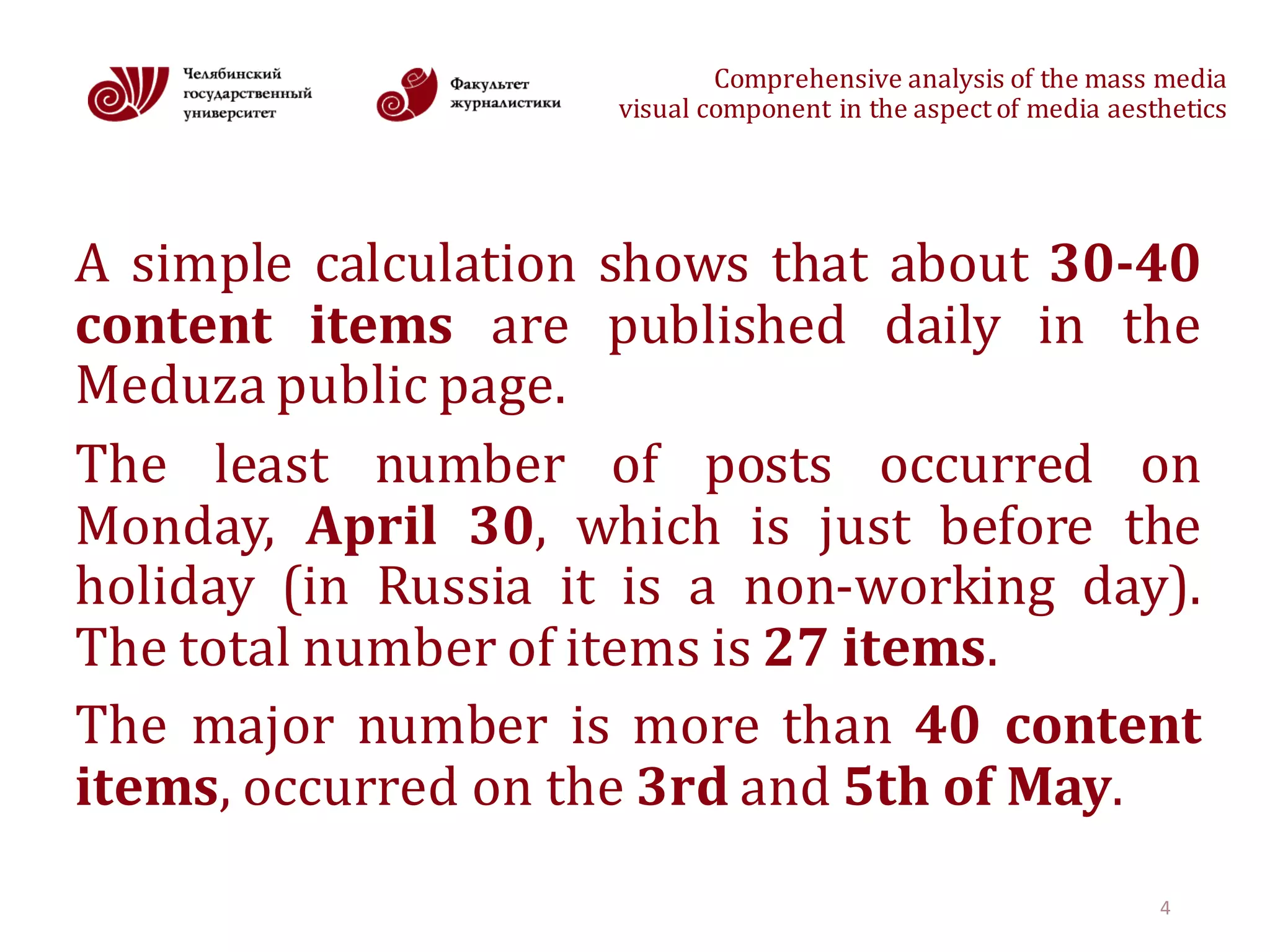 Comprehensive	analysis	of	the	mass	media
visual	component	in	the	aspect	of	media	aesthetics
A simple calculation shows that about 30-40
content items are published daily in the
Meduza public page.
The least number of posts occurred on
Monday, April 30, which is just before the
holiday (in Russia it is a non-working day).
The total number of items is 27 items.
The major number is more than 40 content
items, occurred on the 3rd and 5th of May.
4
 
