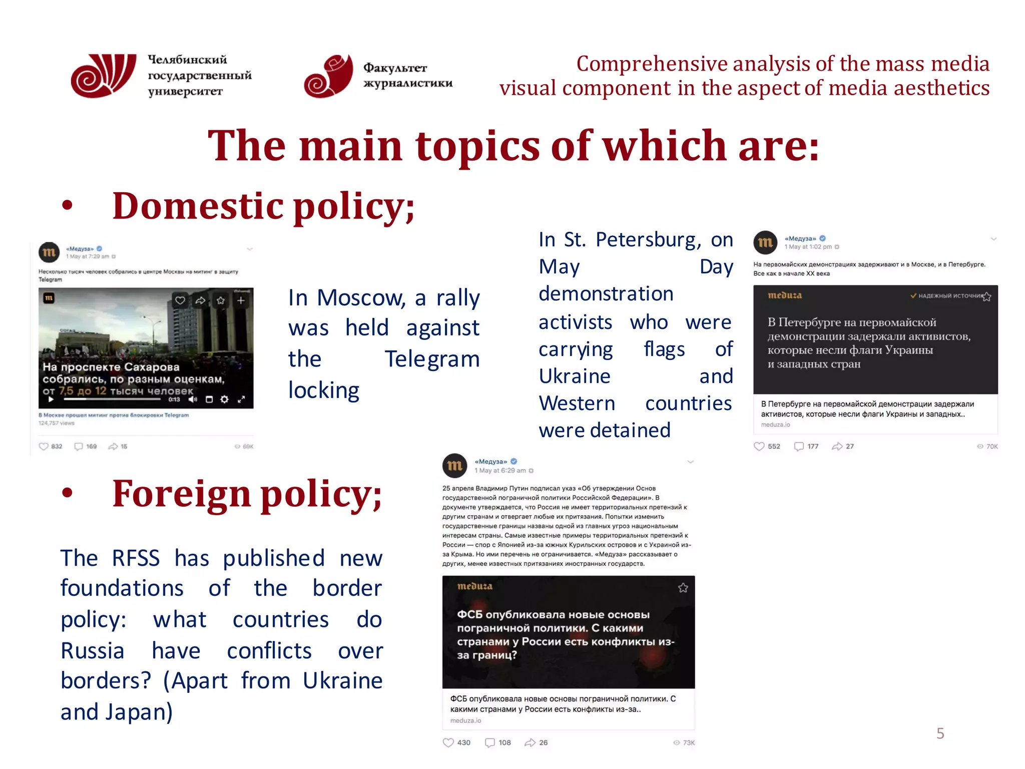Comprehensive	analysis	of	the	mass	media
visual	component	in	the	aspect	of	media	aesthetics
The	main	topics	of	which	are:
• Domestic	policy;
• Foreign policy;
5
In Moscow, a rally
was held against
the Telegram
locking
In St. Petersburg, on
May Day
demonstration
activists who were
carrying flags of
Ukraine and
Western countries
were detained
The RFSS has published new
foundations of the border
policy: what countries do
Russia have conflicts over
borders? (Apart from Ukraine
and Japan)
 