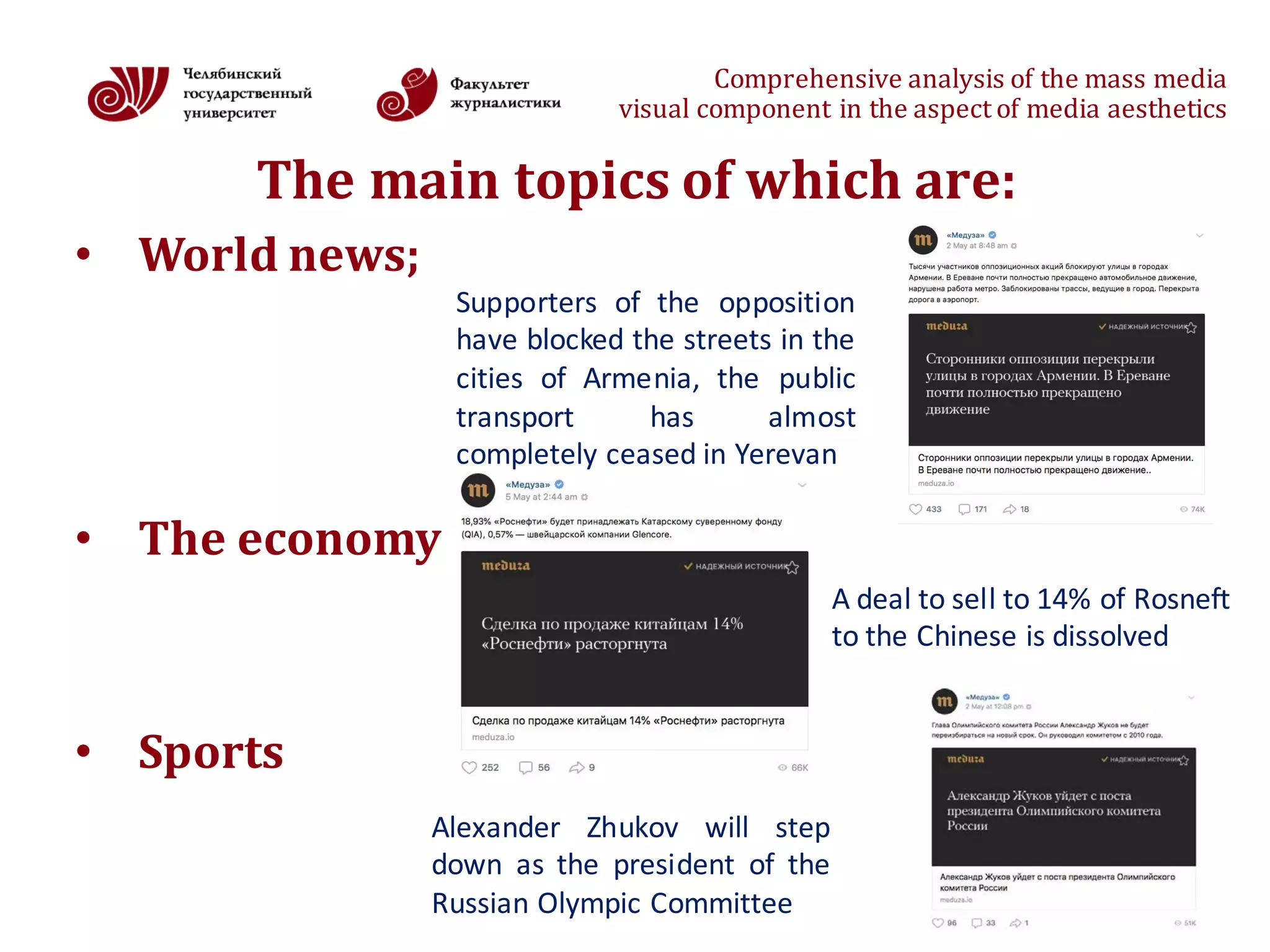 Comprehensive	analysis	of	the	mass	media
visual	component	in	the	aspect	of	media	aesthetics
The	main	topics	of	which	are:
• World news;
• The economy
• Sports
6
Supporters of the opposition
have blocked the streets in the
cities of Armenia, the public
transport has almost
completely ceased in Yerevan
A deal to sell to 14% of Rosneft
to the Chinese is dissolved
Alexander Zhukov will step
down as the president of the
Russian Olympic Committee
 