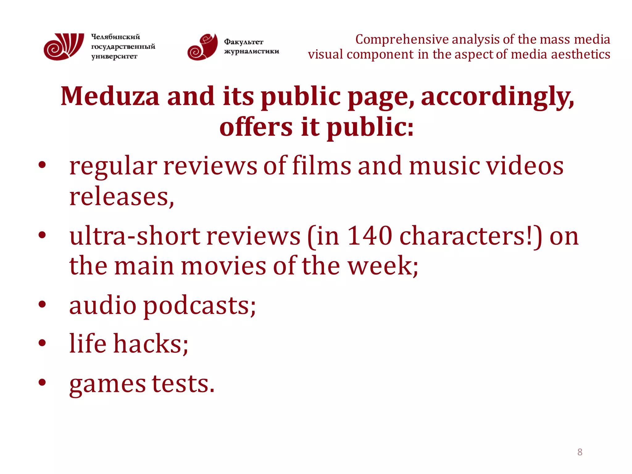 Comprehensive	analysis	of	the	mass	media
visual	component	in	the	aspect	of	media	aesthetics
Meduza and	its	public	page,	accordingly,	
offers	it	public:
• regular	reviews	of	films	and	music	videos	
releases,
• ultra-short	reviews	(in	140	characters!)	on	
the	main	movies	of	the	week;
• audio podcasts;
• life hacks;
• games tests.	
8
 