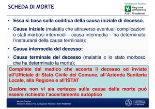 • Essa si basa sulla codifica della causa iniziale di decesso.
• Causa iniziale (malattia che attraverso eventuali complicazioni
o stati morbosi intermedi – causa intermedia – ha determinato
l’instaurarsi della causa terminale);
• Causa intermedia del decesso;
• Causa terminale del decesso (malattia o lo stato morboso
che ha determinato la morte);
Martino Trapani
Direzione Medica P.O. Garbagnate Milanese –ASST RHODENSE
SCHEDA DI MORTE
Compilate dal medico che accerta il decesso ed inviate
all’Ufficiale di Stato Civile del Comune, all’Azienda Sanitaria
Locale, alla Regione e all’ISTAT
Qualora non vi sia certezza sulla causa della morte può
essere richiesto l’accertamento autoptico
 