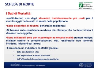 I Dati di Mortalità:
•costituiscono uno degli strumenti tradizionalmente più usati per il
monitoraggio dello stato di salute della popolazione;
•Sono disponibili di routine, per area di residenza;
•Si basano sulla condizione morbosa più rilevante che ha determinato il
decesso del soggetto;
•Sono utilizzabili solo per le patologie ad elevata letalità (tumori maligni,
malattie cardio- e cerebro-vascolari, mal. respiratorie non tumorali,
incidenti, infortuni sul lavoro;
•Forniscono un indicatore di effetto globale:
§ delle condizioni di vita;
§ dell’esposizione a fattori di rischio;
§ dell’efficacia dell’assistenza socio-sanitaria;
Martino Trapani
Direzione Medica P.O. Garbagnate Milanese –ASST RHODENSE
SCHEDA DI MORTE
 