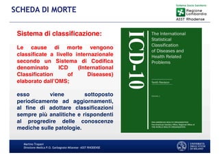 Martino Trapani
Direzione Medica P.O. Garbagnate Milanese –ASST RHODENSE
SCHEDA DI MORTE
Sistema di classificazione:
Le cause di morte vengono
classificate a livello internazionale
secondo un Sistema di Codifica
denominato ICD (International
Classification of Diseases)
elaborato dall’OMS;
esso viene sottoposto
periodicamente ad aggiornamenti,
al fine di adottare classificazioni
sempre più analitiche e rispondenti
al progredire delle conoscenze
mediche sulle patologie.
 