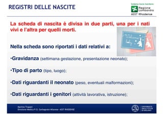 Martino Trapani
Direzione Medica P.O. Garbagnate Milanese –ASST RHODENSE
REGISTRI DELLE NASCITE
La scheda di nascita è divisa in due parti, una per i nati
vivi e l’altra per quelli morti.
Nella scheda sono riportati i dati relativi a:
•Gravidanza (settimana gestazione, presentazione neonato);
•Tipo di parto (tipo, luogo);
•Dati riguardanti il neonato (peso, eventuali malformazioni);
•Dati riguardanti i genitori (attività lavorativa, istruzione);
 