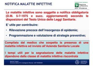 Le malattie infettive sono soggette a notifica obbligatoria
(D.M. 5-7-1975 e succ. aggiornamenti) secondo le
disposizioni del Testo Unico delle Leggi Sanitarie.
E’ utile per contribuire:
• Rilevazione precoce dell’insorgenza di epidemie;
• Programmazione e valutazione di strategie preventive;
Martino Trapani
Direzione Medica P.O. Garbagnate Milanese –ASST RHODENSE
NOTIFICA MALATTIE INFETTIVE
Compilata dal medico che sospetta la presenza di una
malattia infettiva ed inviato all’Azienda Sanitaria Locale
I tempi utili per la segnalazione delle malattie infettive
dipendono dalla classe di malattia infettiva riscontrata
 