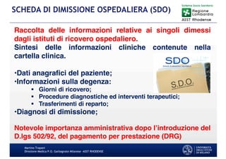 Martino Trapani
Direzione Medica P.O. Garbagnate Milanese –ASST RHODENSE
SCHEDA DI DIMISSIONE OSPEDALIERA (SDO)
Raccolta delle informazioni relative ai singoli dimessi
dagli istituti di ricovero ospedaliero.
Sintesi delle informazioni cliniche contenute nella
cartella clinica.
•Dati anagrafici del paziente;
•Informazioni sulla degenza:
§ Giorni di ricovero;
§ Procedure diagnostiche ed interventi terapeutici;
§ Trasferimenti di reparto;
•Diagnosi di dimissione;
Notevole importanza amministrativa dopo l’introduzione del
D.lgs 502/92, del pagamento per prestazione (DRG)
 