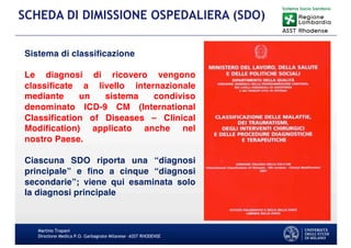 Martino Trapani
Direzione Medica P.O. Garbagnate Milanese –ASST RHODENSE
SCHEDA DI DIMISSIONE OSPEDALIERA (SDO)
Sistema di classificazione
Le diagnosi di ricovero vengono
classificate a livello internazionale
mediante un sistema condiviso
denominato ICD-9 CM (International
Classification of Diseases – Clinical
Modification) applicato anche nel
nostro Paese.
Ciascuna SDO riporta una “diagnosi
principale” e fino a cinque “diagnosi
secondarie”; viene qui esaminata solo
la diagnosi principale
 