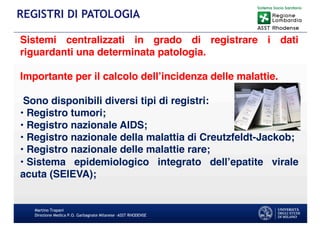 Martino Trapani
Direzione Medica P.O. Garbagnate Milanese –ASST RHODENSE
REGISTRI DI PATOLOGIA
Sistemi centralizzati in grado di registrare i dati
riguardanti una determinata patologia.
Importante per il calcolo dell’incidenza delle malattie.
Sono disponibili diversi tipi di registri:
• Registro tumori;
• Registro nazionale AIDS;
• Registro nazionale della malattia di Creutzfeldt-Jackob;
• Registro nazionale delle malattie rare;
• Sistema epidemiologico integrato dell’epatite virale
acuta (SEIEVA);
 