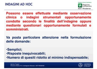 Martino Trapani
Direzione Medica P.O. Garbagnate Milanese –ASST RHODENSE
INDAGINI AD HOC
Possono essere effettuate mediante osservazione
clinica o indagini strumentali opportunamente
condotte secondo le finalità dell’indagine oppure
mediante questionari opportunamente formulati e
somministrati.
Va posta particolare attenzione nella formulazione
delle domande:
•Semplici;
•Risposte inequivocabili;
•Numero di quesiti ridotto al minimo indispensabile;
 