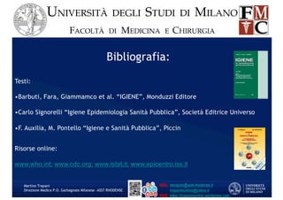 Bibliografia:
Testi:
•Barbuti, Fara, Giammamco et al. “IGIENE”, Monduzzi Editore
•Carlo Signorelli “Igiene Epidemiologia Sanità Pubblica”, Società Editrice Universo
•F. Auxilia, M. Pontello “Igiene e Sanità Pubblica”, Piccin
Risorse online:
www.who.int; www.cdc.org; www.istat.it; www.epicentro.iss.it
Martino Trapani
Direzione Medica P.O. Garbagnate Milanese –ASST RHODENSE
 