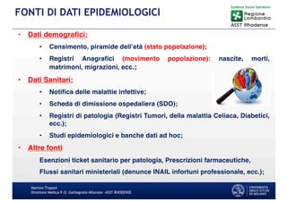 • Dati demografici:
• Censimento, piramide dell’età (stato popolazione);
• Registri Anagrafici (movimento popolazione): nascite, morti,
matrimoni, migrazioni, ecc.;
• Dati Sanitari:
• Notifica delle malattie infettive;
• Scheda di dimissione ospedaliera (SDO);
• Registri di patologia (Registri Tumori, della malattia Celiaca, Diabetici,
ecc.);
• Studi epidemiologici e banche dati ad hoc;
• Altre fonti
Esenzioni ticket sanitario per patologia, Prescrizioni farmaceutiche,
Flussi sanitari ministeriali (denunce INAIL infortuni professionale, ecc.);
Martino Trapani
Direzione Medica P.O. Garbagnate Milanese –ASST RHODENSE
FONTI DI DATI EPIDEMIOLOGICI
 