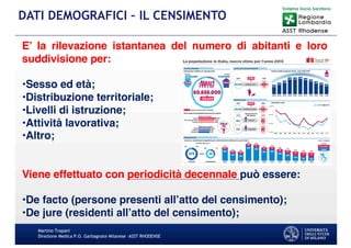 Martino Trapani
Direzione Medica P.O. Garbagnate Milanese –ASST RHODENSE
DATI DEMOGRAFICI – IL CENSIMENTO
E’ la rilevazione istantanea del numero di abitanti e loro
suddivisione per:
•Sesso ed età;
•Distribuzione territoriale;
•Livelli di istruzione;
•Attività lavorativa;
•Altro;
Viene effettuato con periodicità decennale può essere:
•De facto (persone presenti all’atto del censimento);
•De jure (residenti all’atto del censimento);
 