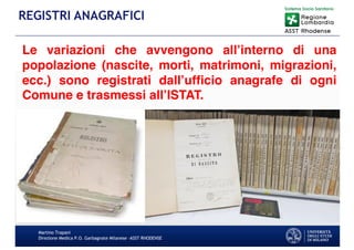 Le variazioni che avvengono all’interno di una
popolazione (nascite, morti, matrimoni, migrazioni,
ecc.) sono registrati dall’ufficio anagrafe di ogni
Comune e trasmessi all’ISTAT.
Martino Trapani
Direzione Medica P.O. Garbagnate Milanese –ASST RHODENSE
REGISTRI ANAGRAFICI
 