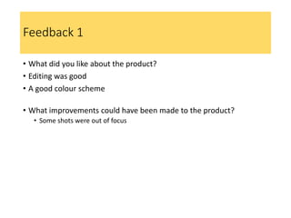 Feedback 1
• What did you like about the product?
• Editing was good
• A good colour scheme
• What improvements could have been made to the product?
• Some shots were out of focus
 