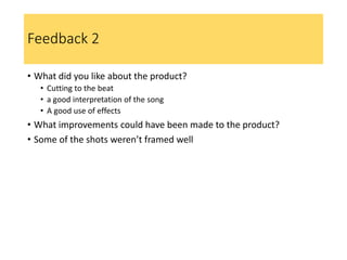 Feedback 2
• What did you like about the product?
• Cutting to the beat
• a good interpretation of the song
• A good use of effects
• What improvements could have been made to the product?
• Some of the shots weren’t framed well
 