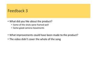 Feedback 3
• What did you like about the product?
• Some of the shots were framed well
• Some good camera movements
• What improvements could have been made to the product?
• The video didn’t cover the whole of the song
 