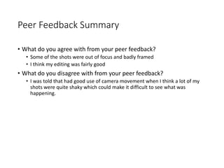 Peer Feedback Summary
• What do you agree with from your peer feedback?
• Some of the shots were out of focus and badly framed
• I think my editing was fairly good
• What do you disagree with from your peer feedback?
• I was told that had good use of camera movement when I think a lot of my
shots were quite shaky which could make it difficult to see what was
happening.
 