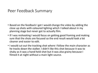 Peer Feedback Summary
• Based on the feedback I got I would change the video by adding the
close up shots with coloured lighting which I talked about in my
planning stage but never got to actually film.
• If I was reshooting I would focus on getting good framing and making
sure that the shots are focused so the end result would look a lot
cleaner and easier to edit.
• I would cut out the tracking shot where I follow the main character as
he tracks down the stalker. I didn't like this shot because it was to
shaky as it was a hand held shot but it was also grainy because I
filmed it at night without a main light source.
 