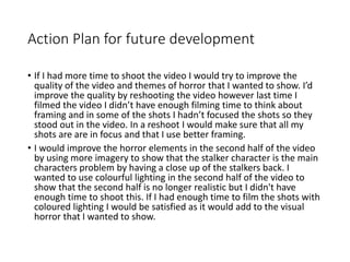 Action Plan for future development
• If I had more time to shoot the video I would try to improve the
quality of the video and themes of horror that I wanted to show. I’d
improve the quality by reshooting the video however last time I
filmed the video I didn’t have enough filming time to think about
framing and in some of the shots I hadn’t focused the shots so they
stood out in the video. In a reshoot I would make sure that all my
shots are are in focus and that I use better framing.
• I would improve the horror elements in the second half of the video
by using more imagery to show that the stalker character is the main
characters problem by having a close up of the stalkers back. I
wanted to use colourful lighting in the second half of the video to
show that the second half is no longer realistic but I didn't have
enough time to shoot this. If I had enough time to film the shots with
coloured lighting I would be satisfied as it would add to the visual
horror that I wanted to show.
 
