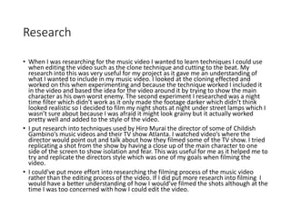 Research
• When I was researching for the music video I wanted to learn techniques I could use
when editing the video such as the clone technique and cutting to the beat. My
research into this was very useful for my project as it gave me an understanding of
what I wanted to include in my music video. I looked at the cloning effected and
worked on this when experimenting and because the technique worked I included it
in the video and based the idea for the video around it by trying to show the main
character as his own worst enemy. The second experiment I researched was a night
time filter which didn’t work as it only made the footage darker which didn’t think
looked realistic so I decided to film my night shots at night under street lamps which I
wasn’t sure about because I was afraid it might look grainy but it actually worked
pretty well and added to the style of the video.
• I put research into techniques used by Hiro Murai the director of some of Childish
Gambino’s music videos and their TV show Atlanta. I watched video’s where the
director would point out and talk about how they filmed some of the TV show. I tried
replicating a shot from the show by having a close up of the main character to one
side of the screen to show isolation and fear. This was useful for me as it helped me to
try and replicate the directors style which was one of my goals when filming the
video.
• I could've put more effort into researching the filming process of the music video
rather than the editing process of the video. If I did put more research into filming I
would have a better understanding of how I would’ve filmed the shots although at the
time I was too concerned with how I could edit the video.
 