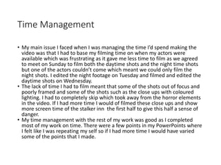 Time Management
• My main issue I faced when I was managing the time I’d spend making the
video was that I had to base my filming time on when my actors were
available which was frustrating as it gave me less time to film as we agreed
to meet on Sunday to film both the daytime shots and the night time shots
but one of the actors couldn’t come which meant we could only film the
night shots. I edited the night footage on Tuesday and filmed and edited the
daytime shots on Wednesday.
• The lack of time I had to film meant that some of the shots out of focus and
poorly framed and some of the shots such as the close ups with coloured
lighting. I had to completely skip which took away from the horror elements
in the video. If I had more time I would of filmed these close ups and show
more screen time of the stalker inn the first half to give this half a sense of
danger.
• My time management with the rest of my work was good as I completed
most of my work on time. There were a few points in my PowerPoints where
I felt like I was repeating my self so if I had more time I would have varied
some of the points that I made.
 