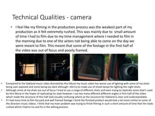 Technical Qualities - camera
• I feel like my filming in the production process was the weakest part of my
production as it felt extremely rushed. This was mainly due to small amount
of time I had to film due to my time management where I needed to film in
the morning due to one of the actors not being able to come on the day we
were meant to film. This meant that some of the footage in the first half of
the video was out of focus and poorly framed.
• Compared to the Oakland music video directed by Hiro Murai my music video has worse use of lighting with some of my shots
being over exposed and some being too dark although I did try to make use of street lamps for lighting the night shots.
• Although some of my shots are out of focus I tried to use a range of different shots and even trying to replicate some shot’s used
by Hiro Murai in the hopes of replicating his style however I use too many different different angles in first half of the video
which made the structure of this half look visually confusing where as the structure for Oakland is clear and understandable.
• If I had more time to film focused and well framed footage I think the finished product would look a lot more similar to some of
the directors music videos. I think that my main problem was trying to finish filming in such a short amount of time that the looks
rushed which I had to try and fix in the editing process.
 