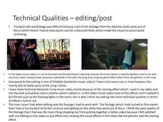 Technical Qualities – editing/post
• Compared to the editing in one of Childish Gambino’s music video’s I have a lot more cuts in mine however this
mainly due to faster pace of the song I chose.
• I have more technical elements in my music video mainly because of the cloning effect which I used in my video and
the the pink and yellow colour scheme which I edited in. in the Sober music video most of the effects aren’t edited in
but filmed such as the flashing lights in the room, this is why I think my editing had more technical qualities in terms
of effects I had to use.
• The main issue I had when editing was the footage I had to work with. The footage which I had rushed to film meant
that I had to try my best to fix the contrast and lighting on the shots that were out of focus. I think the poor quality of
the footage that I had was the main thing stopping me from putting together a better video because I felt satisfied
with my editing on the video as put effort into creating the visual effects in the video like the glitches and the cloning
effect.
• Trying to edit my footage was difficult because a lot of the footage from the daytime shots were out of
focus which meant I had to have quick cuts for unfocused shots which made the visual structure quite
confusing.
• In the Sober music video it is cut to the beat and Donald Glover’s dancing matches the music which is something that I tried to do with
my music video trying to have characters talk/walk in line with the song and using the glitch effect when there are glitches in the song.
 